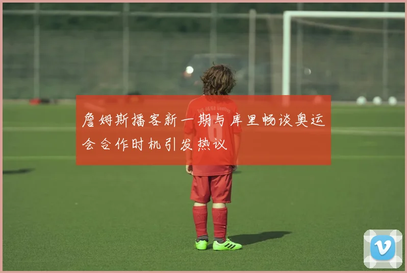 詹姆斯播客新一期与库里畅谈奥运会合作时机引发热议