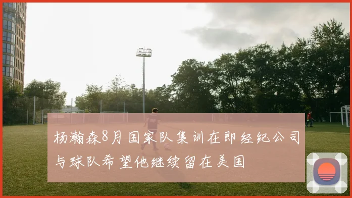 杨瀚森8月国家队集训在即经纪公司与球队希望他继续留在美国