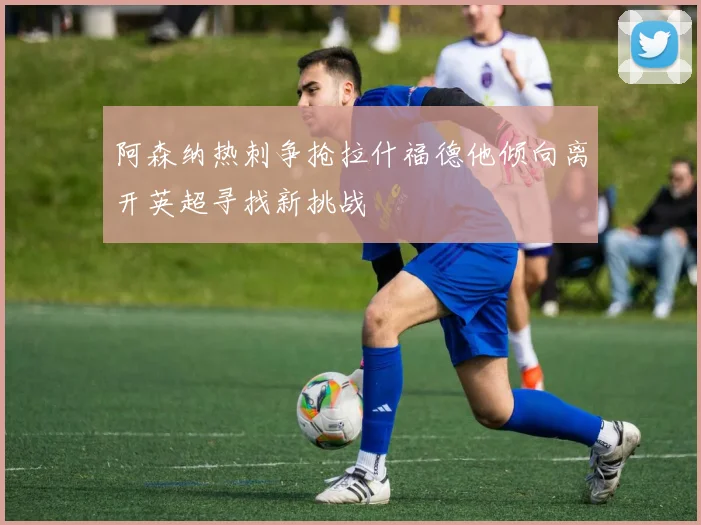 阿森纳热刺争抢拉什福德他倾向离开英超寻找新挑战
