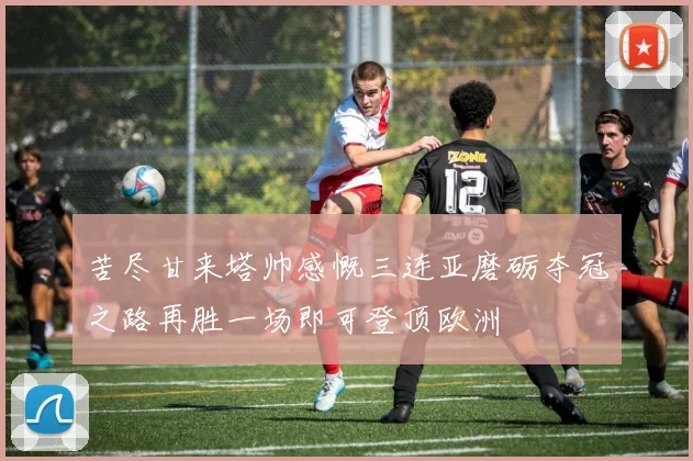 苦尽甘来塔帅感慨三连亚磨砺夺冠之路再胜一场即可登顶欧洲