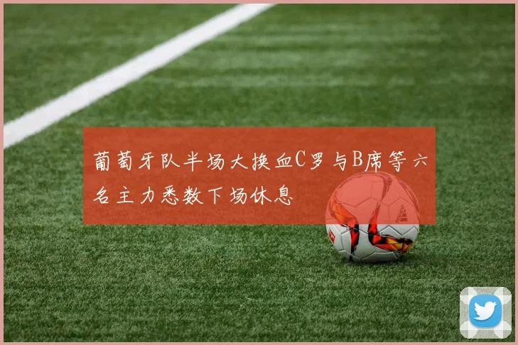 葡萄牙队半场大换血C罗与B席等六名主力悉数下场休息