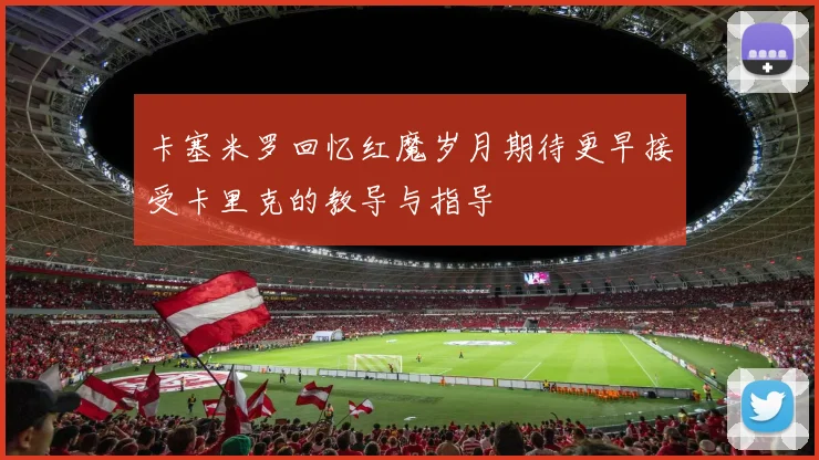 卡塞米罗回忆红魔岁月期待更早接受卡里克的教导与指导