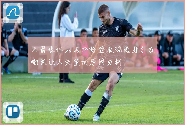 火箭媒体人点评哈登表现隐身引发嘲讽让人失望的原因分析