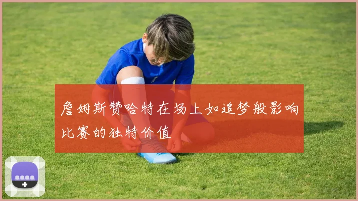 詹姆斯赞哈特在场上如追梦般影响比赛的独特价值
