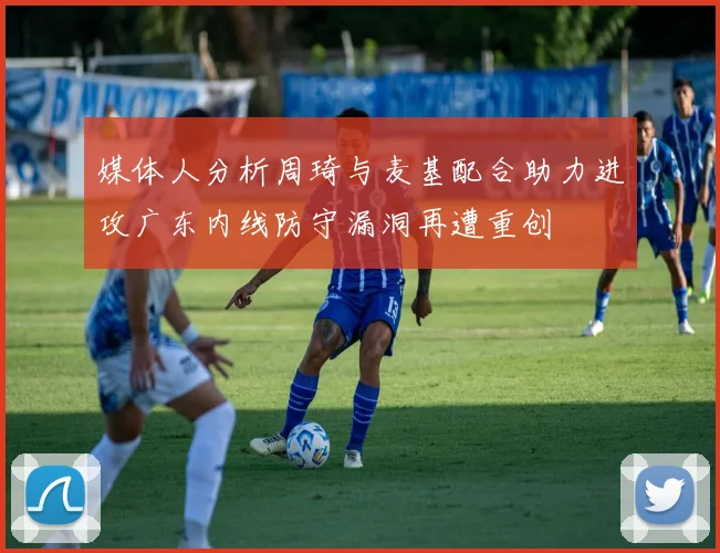媒体人分析周琦与麦基配合助力进攻广东内线防守漏洞再遭重创