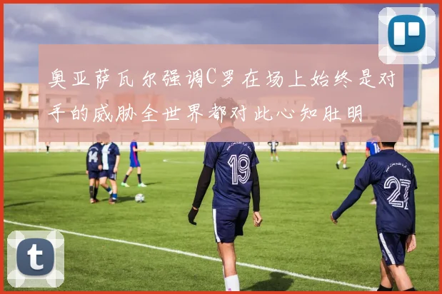 奥亚萨瓦尔强调C罗在场上始终是对手的威胁全世界都对此心知肚明