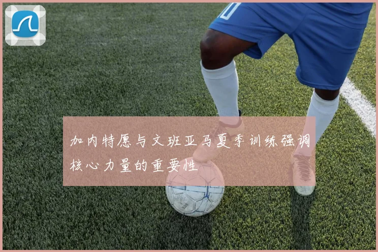 加内特愿与文班亚马夏季训练强调核心力量的重要性